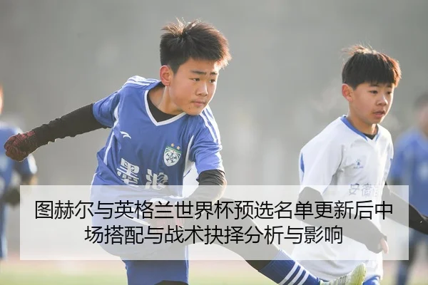 图赫尔与英格兰世界杯预选名单更新后中场搭配与战术抉择分析与影响